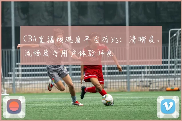 CBA直播线观看平台对比：清晰度、流畅度与用户体验评测
