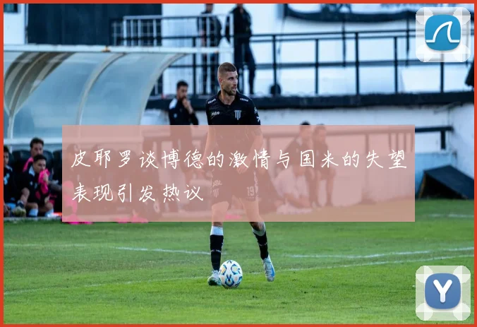 皮耶罗谈博德的激情与国米的失望表现引发热议