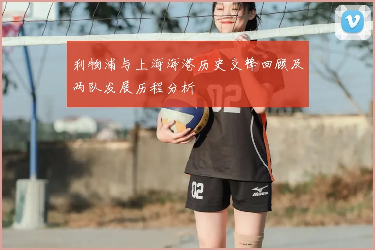 利物浦与上海海港历史交锋回顾及两队发展历程分析