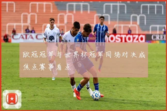 欧冠冠军与世界杯冠军同场对决成焦点赛事看点