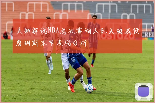 美娜解说NBA总决赛湖人队关键战役詹姆斯末节表现分析