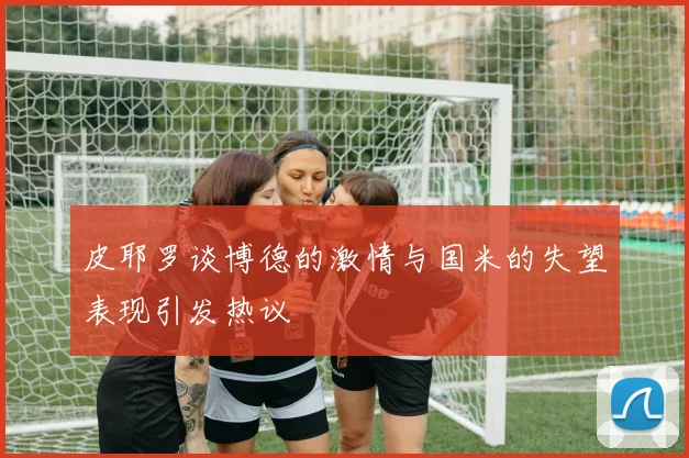 皮耶罗谈博德的激情与国米的失望表现引发热议