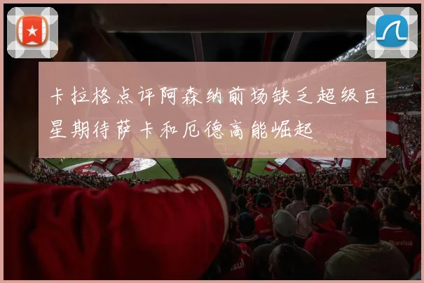 卡拉格点评阿森纳前场缺乏超级巨星期待萨卡和厄德高能崛起