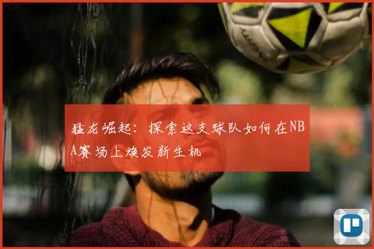 猛龙崛起：探索这支球队如何在NBA赛场上焕发新生机