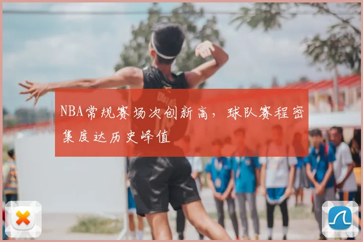 NBA常规赛场次创新高，球队赛程密集度达历史峰值