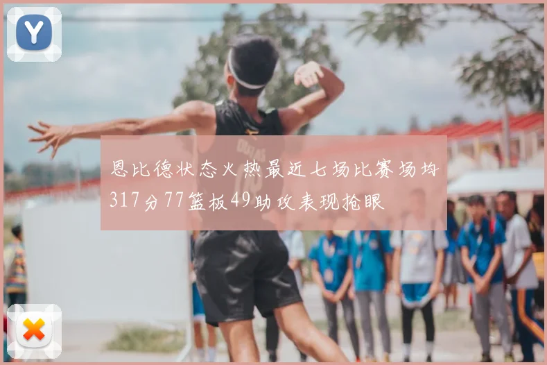 恩比德状态火热最近七场比赛场均317分77篮板49助攻表现抢眼