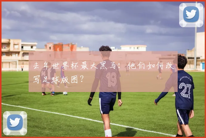 去年世界杯最大黑马：他们如何改写足球版图？