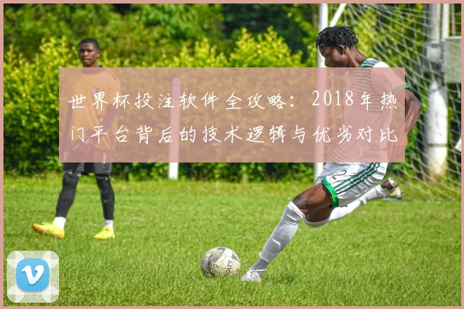 世界杯投注软件全攻略：2018年热门平台背后的技术逻辑与优劣对比