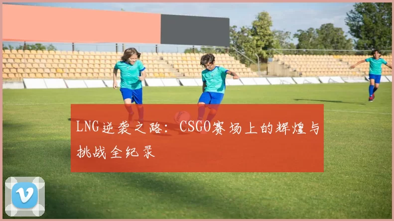 LNG逆袭之路：CSGO赛场上的辉煌与挑战全纪录