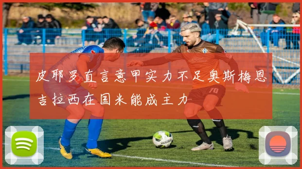 皮耶罗直言意甲实力不足奥斯梅恩吉拉西在国米能成主力