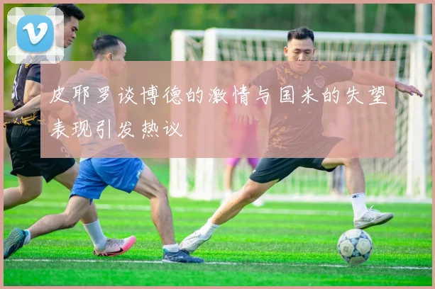 皮耶罗谈博德的激情与国米的失望表现引发热议