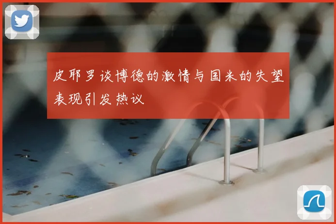 皮耶罗谈博德的激情与国米的失望表现引发热议
