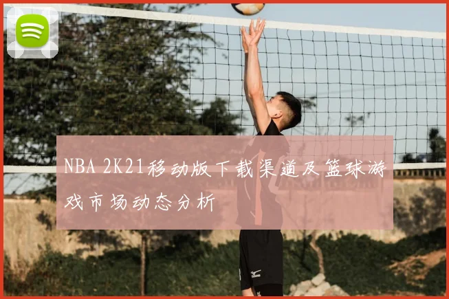 NBA 2K21移动版下载渠道及篮球游戏市场动态分析