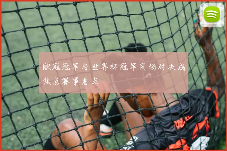 欧冠冠军与世界杯冠军同场对决成焦点赛事看点