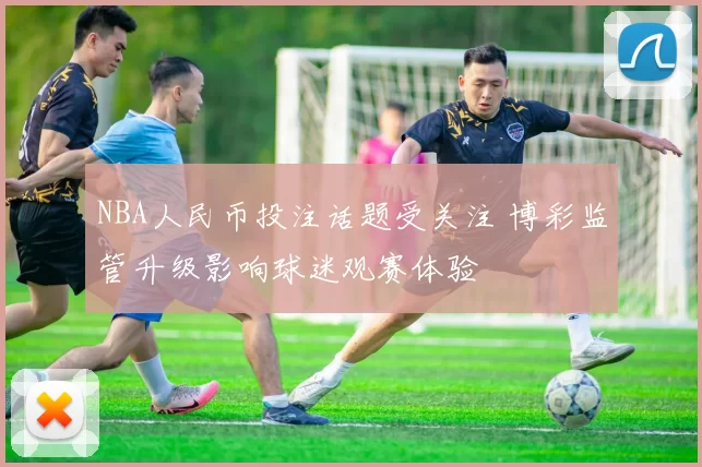NBA人民币投注话题受关注 博彩监管升级影响球迷观赛体验
