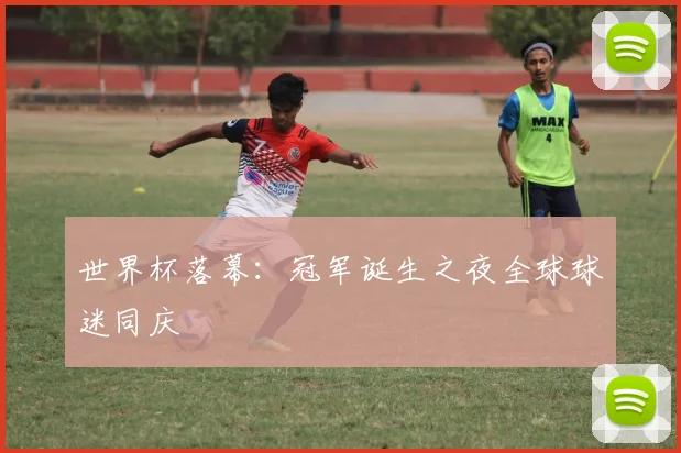 世界杯落幕:冠军诞生之夜全球球迷同庆