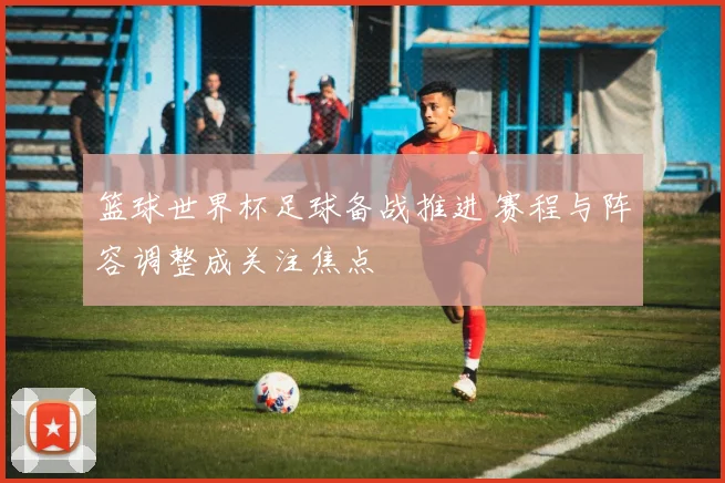 篮球世界杯足球备战推进 赛程与阵容调整成关注焦点
