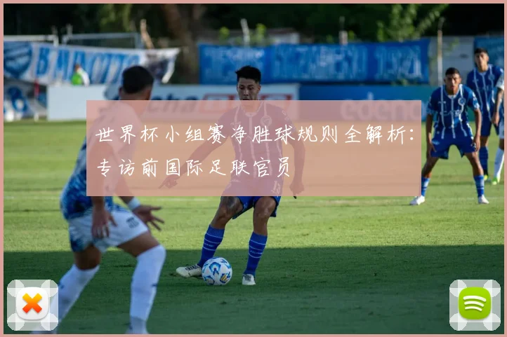 世界杯小组赛净胜球规则全解析：专访前国际足联官员