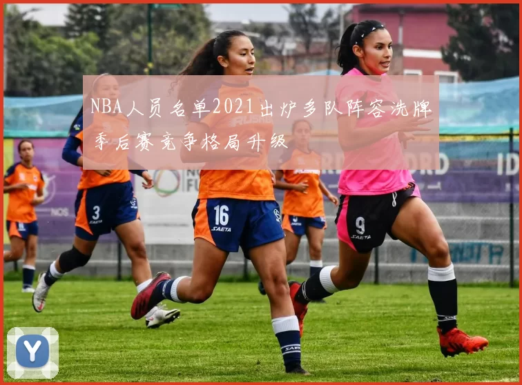 NBA人员名单2021出炉多队阵容洗牌季后赛竞争格局升级