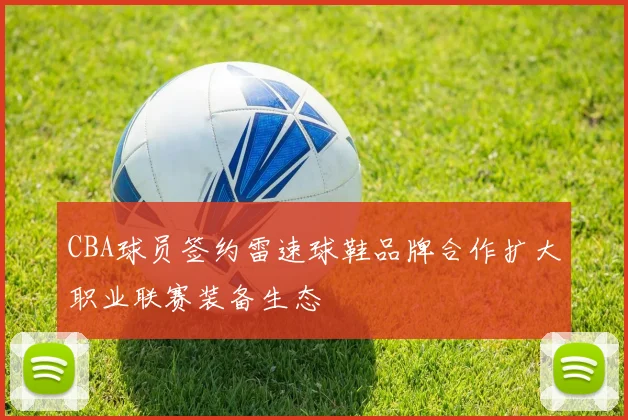 CBA球员签约雷速球鞋品牌合作扩大职业联赛装备生态