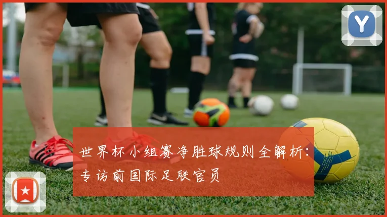 世界杯小组赛净胜球规则全解析：专访前国际足联官员