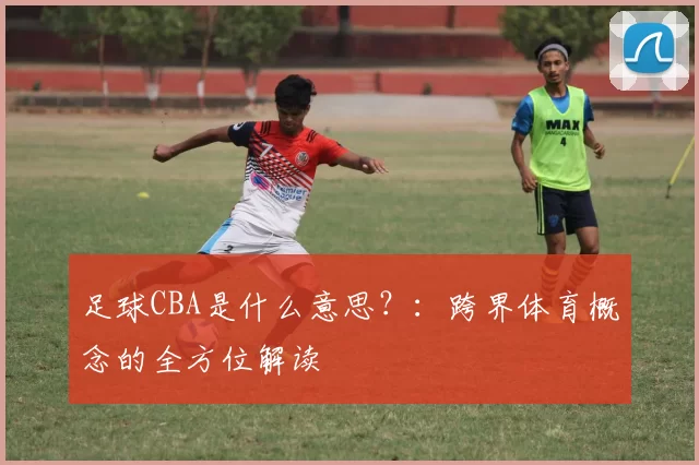 足球CBA是什么意思？：跨界体育概念的全方位解读