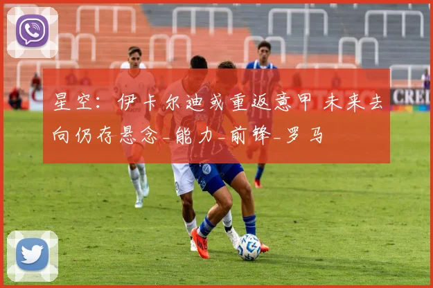 星空：伊卡尔迪或重返意甲 未来去向仍存悬念_能力_前锋_罗马