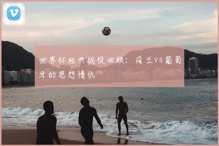 世界杯经典战役回顾:荷兰vs葡萄牙的恩怨情仇