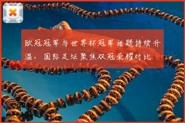 欧冠冠军与世界杯冠军话题持续升温，国际足坛聚焦双冠荣耀对比