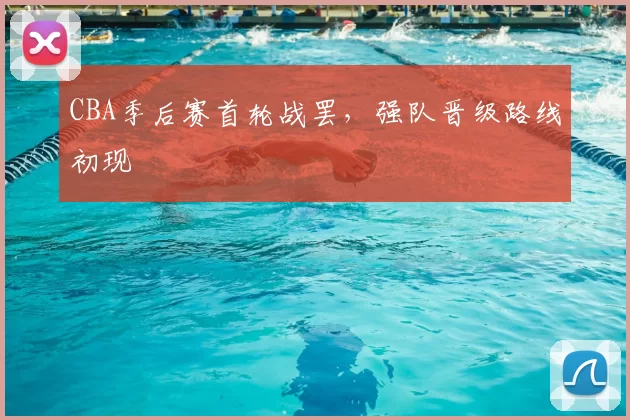 CBA季后赛首轮战罢，强队晋级路线初现