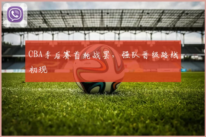 CBA季后赛首轮战罢，强队晋级路线初现