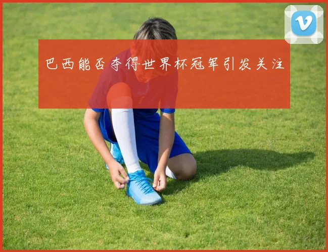 巴西能否夺得世界杯冠军引发关注