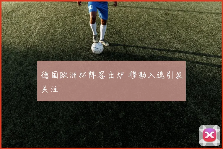 德国欧洲杯阵容出炉 穆勒入选引发关注