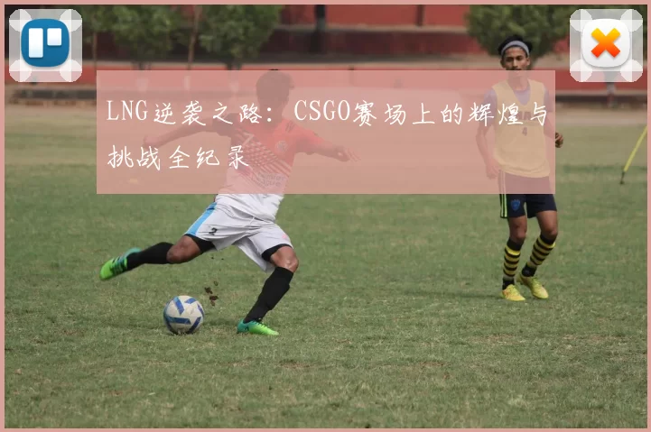 LNG逆袭之路：CSGO赛场上的辉煌与挑战全纪录