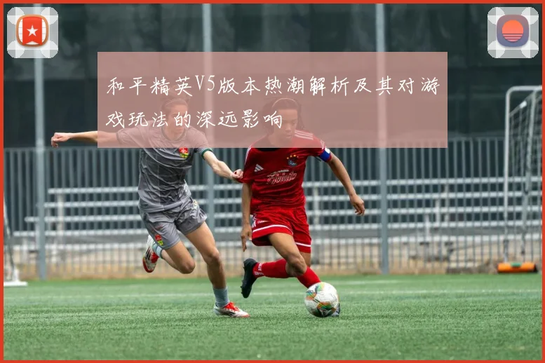 和平精英V5版本热潮解析及其对游戏玩法的深远影响