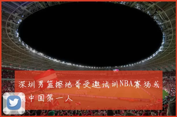 深圳男篮擦地哥受邀试训NBA赛场或成中国第一人