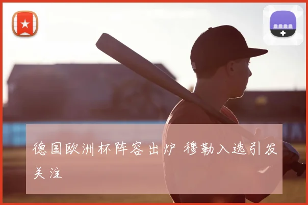 德国欧洲杯阵容出炉 穆勒入选引发关注