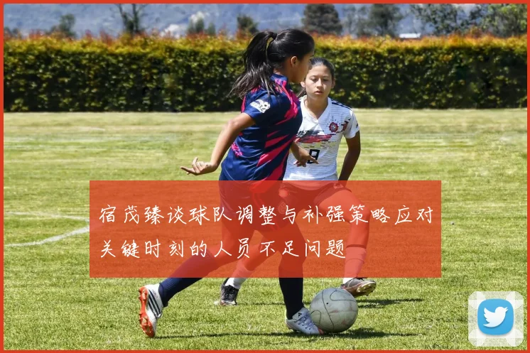 宿茂臻谈球队调整与补强策略应对关键时刻的人员不足问题