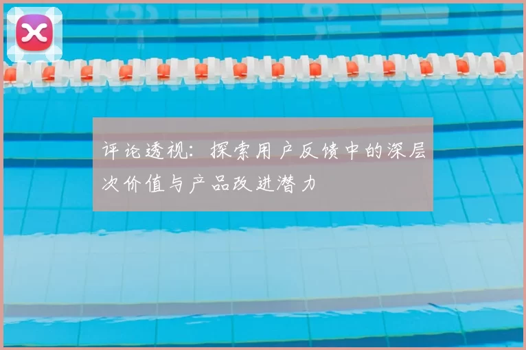 评论透视：探索用户反馈中的深层次价值与产品改进潜力