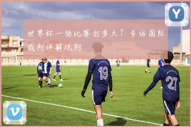 世界杯一场比赛打多久?专访国际裁判详解规则