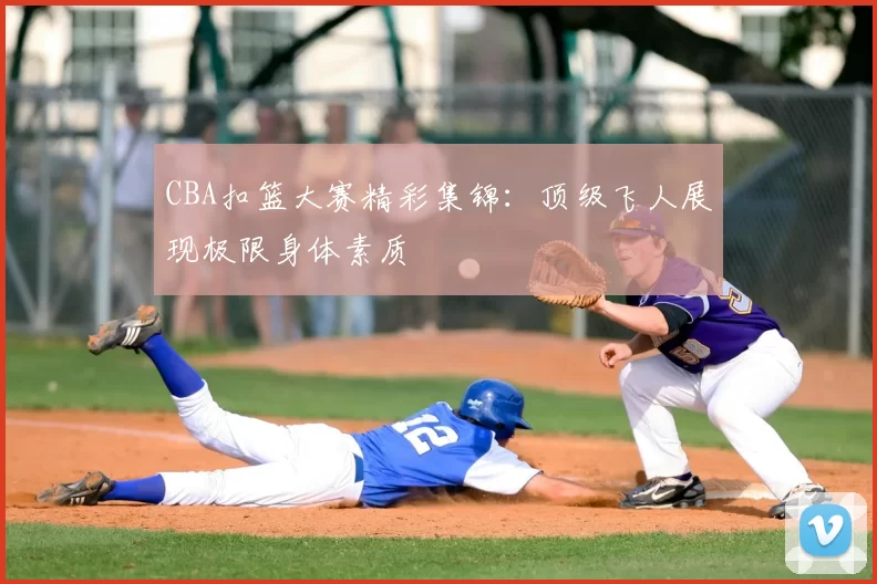 CBA扣篮大赛精彩集锦：顶级飞人展现极限身体素质