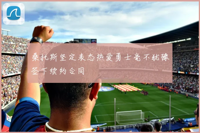 桑托斯坚定表态热爱勇士毫不犹豫签下续约合同