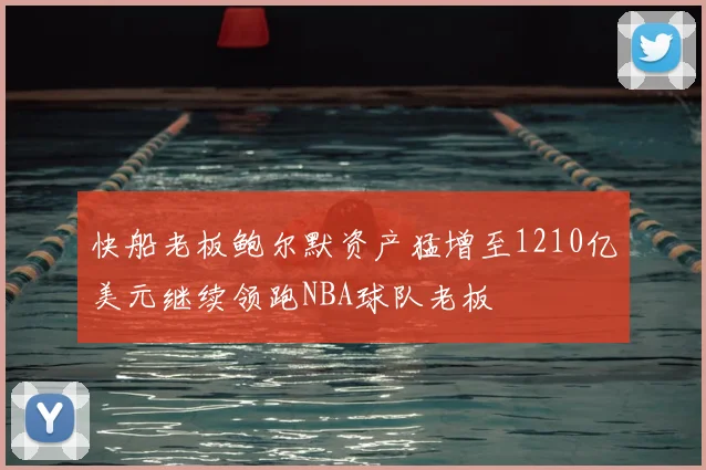 快船老板鲍尔默资产猛增至1210亿美元继续领跑NBA球队老板