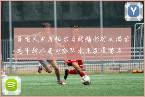 费伦天拿与帕尔马的精彩对决揭示意甲新格局与球队未来发展潜力