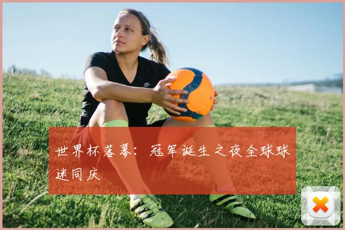 世界杯落幕：冠军诞生之夜全球球迷同庆