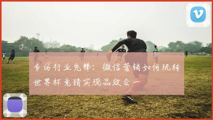 专访行业先锋:微信营销如何玩转世界杯竞猜实现品效合一