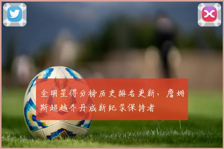 全明星得分榜历史排名更新，詹姆斯超越乔丹成新纪录保持者