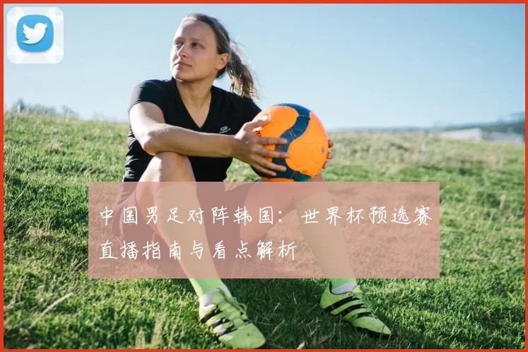 中国男足对阵韩国：世界杯预选赛直播指南与看点解析