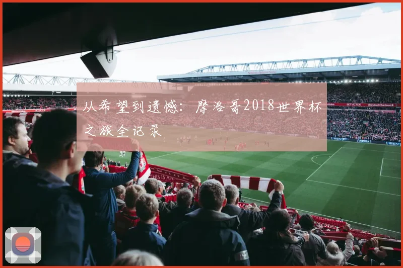 从希望到遗憾:摩洛哥2018世界杯之旅全记录