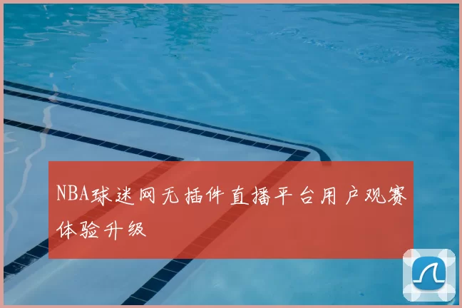 NBA球迷网无插件直播平台用户观赛体验升级